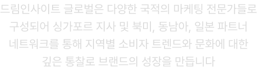드림인사이트 글로벌은 다양한 국적의 마케팅 전문가들로 구성되어 싱가포르 지사 및 북미, 동남아, 일본 파트너 네트워크를 통해 지역별 소비자 트렌드와 문화에 대한 깊은 통찰로 브랜드의 성장을 만듭니다
